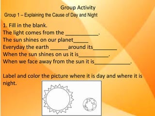 Group Activity
Group 1 – Explaining the Cause of Day and Night
EXPLAIN THE CAUSE OF DAY AND NIGHT
1. Fill in the blank.
The light comes from the _______.
The light shines on our planet _______________.
Every day the earth _________ around its __________.
When the sun shines on us it is _________________.
When we face away from the sun it is _________________________.
2. Label and color the picture to show where it is day and where it is night.
Earth sun axis daytime
rotates/spins night time
1. Fill in the blank.
The light comes from the ___________.
The sun shines on our planet_____
Everyday the earth ______around its________
When the sun shines on us it is__________.
When we face away from the sun it is____________.
Label and color the picture where it is day and where it is
night.
 