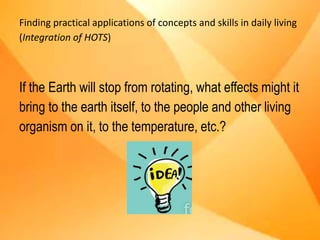 Finding practical applications of concepts and skills in daily living
(Integration of HOTS)
If the Earth will stop from rotating, what effects might it
bring to the earth itself, to the people and other living
organism on it, to the temperature, etc.?
 