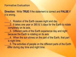 Formative Evaluation
Direction: Write TRUE if the statement is correct and FALSE if
it is wrong.
____1. Rotation of the Earth causes night and day.
____2. It takes one year or 365 & ¼ days for the Earth to rotate
completely on its axis.
____3. Different parts of the Earth experience day and night
because the Earth is rotating on its axis.
____4. When the sun shines on the part of the Earth, that part
is night time.
____5. The activities of people on the different parts of the Earth
differ during day time and night time.
 