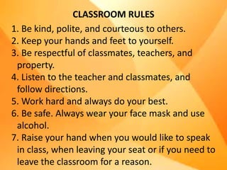 CLASSROOM RULES
1. Be kind, polite, and courteous to others.
2. Keep your hands and feet to yourself.
3. Be respectful of classmates, teachers, and
property.
4. Listen to the teacher and classmates, and
follow directions.
5. Work hard and always do your best.
6. Be safe. Always wear your face mask and use
alcohol.
7. Raise your hand when you would like to speak
in class, when leaving your seat or if you need to
leave the classroom for a reason.
 