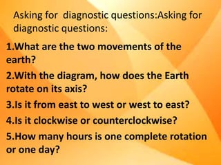 Asking for diagnostic questions:Asking for
diagnostic questions:
1.What are the two movements of the
earth?
2.With the diagram, how does the Earth
rotate on its axis?
3.Is it from east to west or west to east?
4.Is it clockwise or counterclockwise?
5.How many hours is one complete rotation
or one day?
 