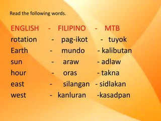 Read the following words.
ENGLISH - FILIPINO - MTB
rotation - pag-ikot - tuyok
Earth - mundo - kalibutan
sun - araw - adlaw
hour - oras - takna
east - silangan - sidlakan
west - kanluran -kasadpan
 