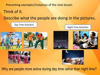 Presenting examples/instances of the new lesson
Think of it.
Describe what the people are doing in the pictures.
Day Time Activities
Night Time Activities
Why are people more active during day time rather than night time?
 