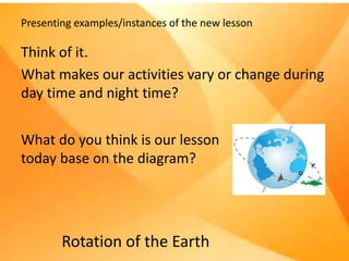 Presenting examples/instances of the new lesson
Think of it.
What makes our activities vary or change during
day time and night time?
Rotation of the Earth
What do you think is our lesson
today base on the diagram?
 