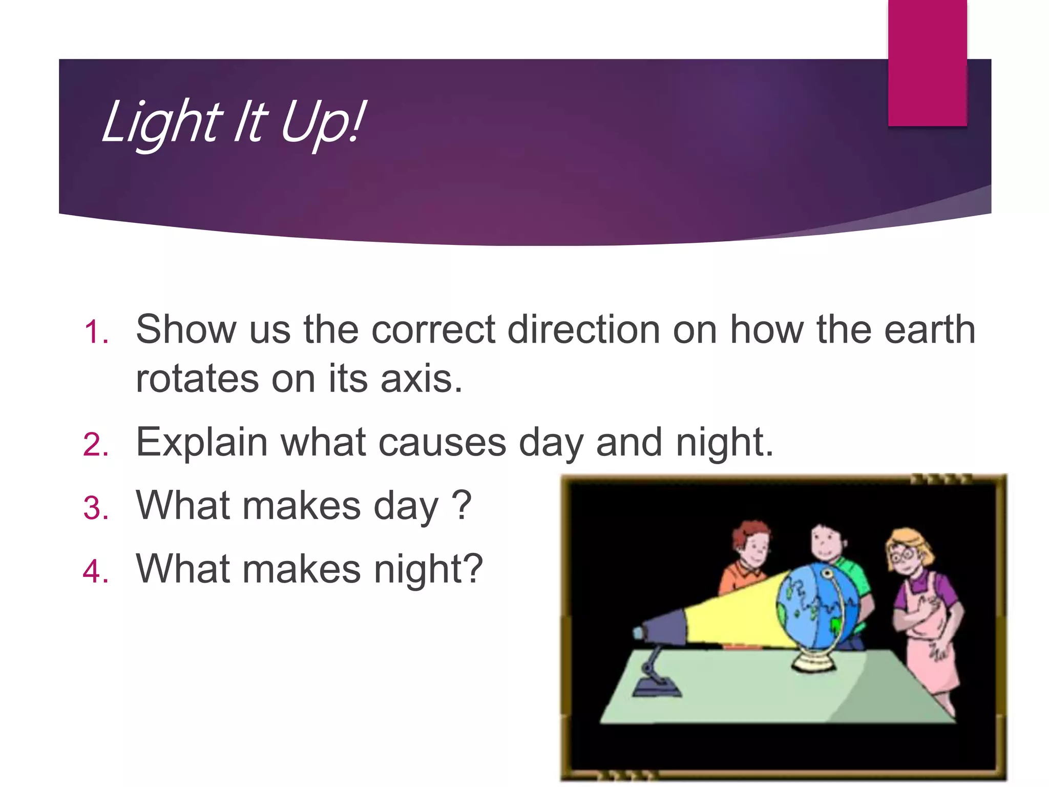 Light It Up!
1. Show us the correct direction on how the earth
rotates on its axis.
2. Explain what causes day and night.
3. What makes day ?
4. What makes night?
 