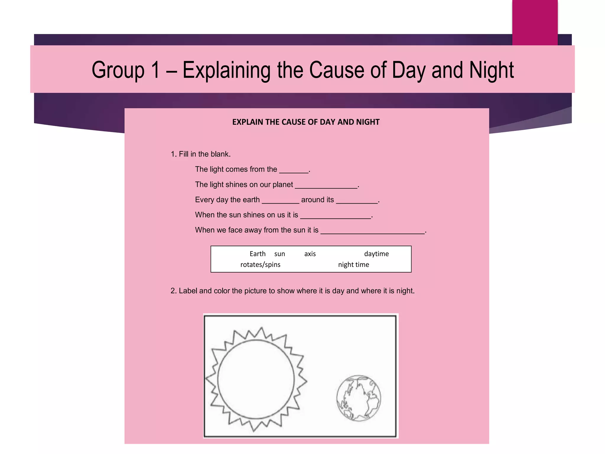 Group 1 – Explaining the Cause of Day and Night
EXPLAIN THE CAUSE OF DAY AND NIGHT
1. Fill in the blank.
The light comes from the _______.
The light shines on our planet _______________.
Every day the earth _________ around its __________.
When the sun shines on us it is _________________.
When we face away from the sun it is _________________________.
2. Label and color the picture to show where it is day and where it is night.
Earth sun axis daytime
rotates/spins night time
 