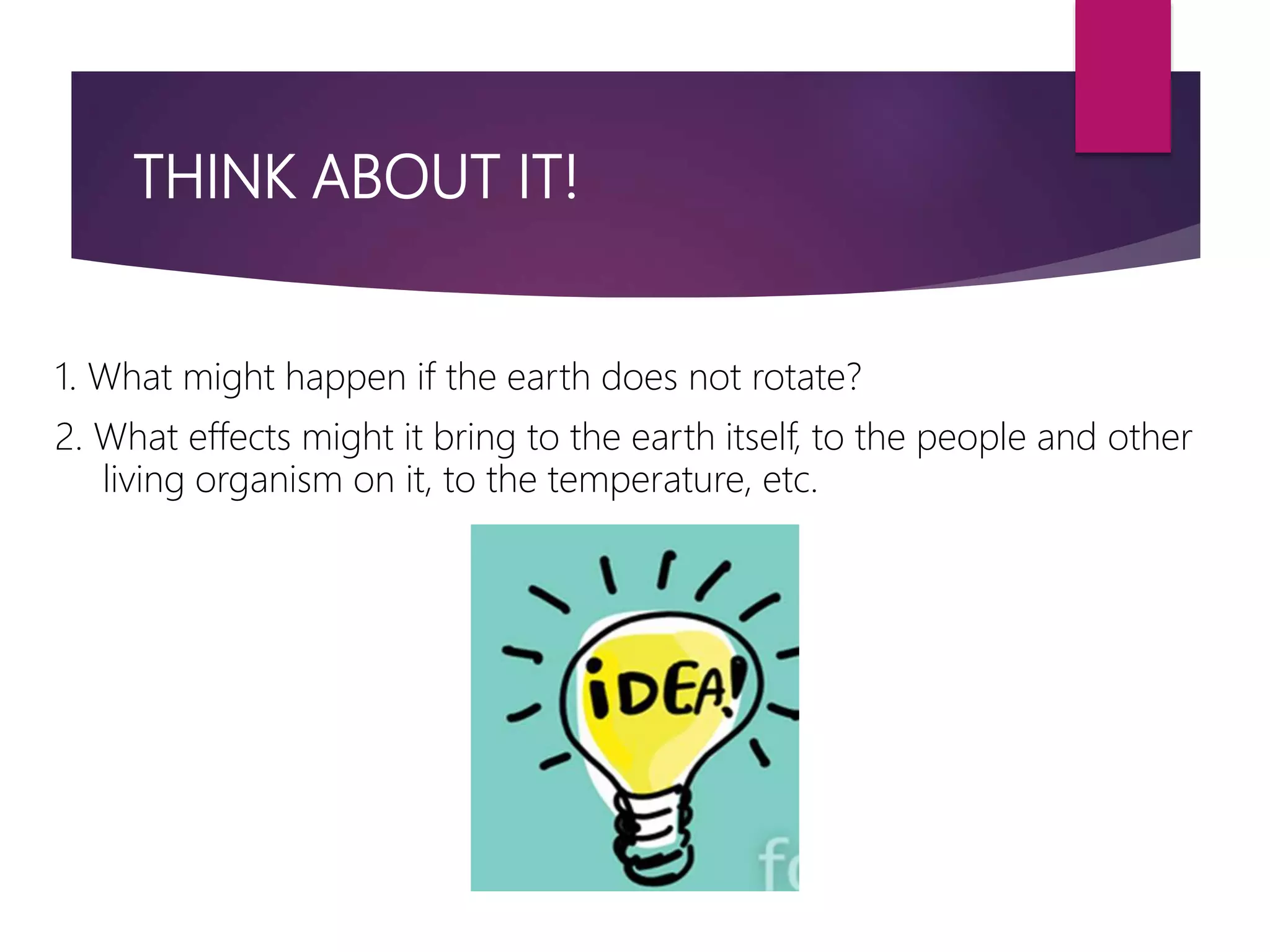THINK ABOUT IT!
1. What might happen if the earth does not rotate?
2. What effects might it bring to the earth itself, to the people and other
living organism on it, to the temperature, etc.
 