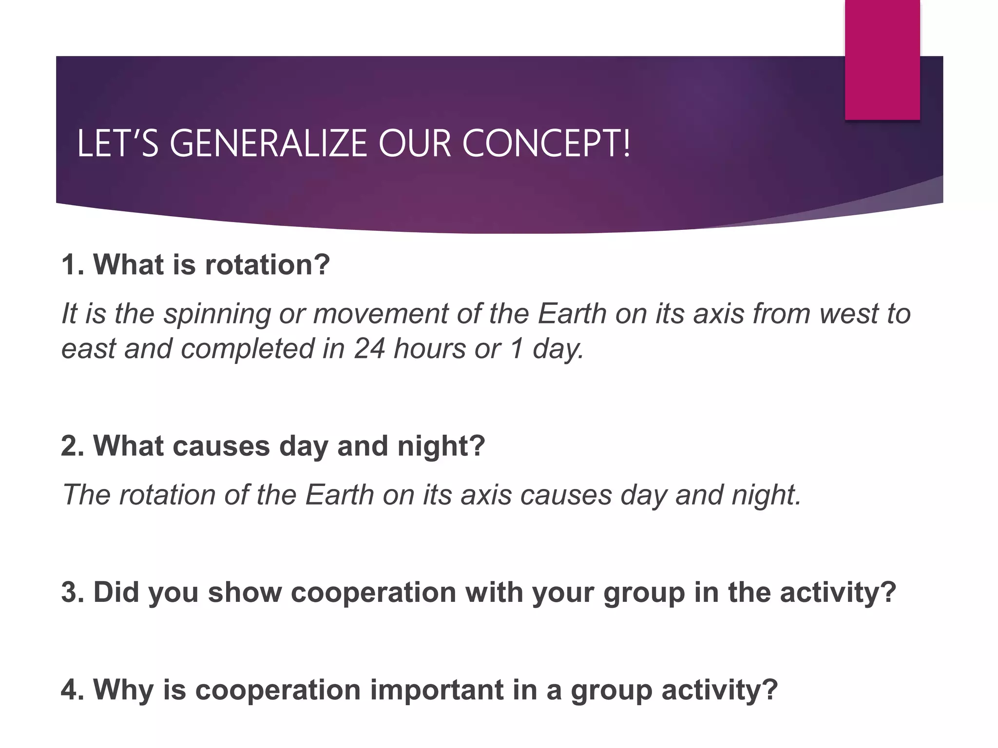 LET’S GENERALIZE OUR CONCEPT!
1. What is rotation?
It is the spinning or movement of the Earth on its axis from west to
east and completed in 24 hours or 1 day.
2. What causes day and night?
The rotation of the Earth on its axis causes day and night.
3. Did you show cooperation with your group in the activity?
4. Why is cooperation important in a group activity?
 