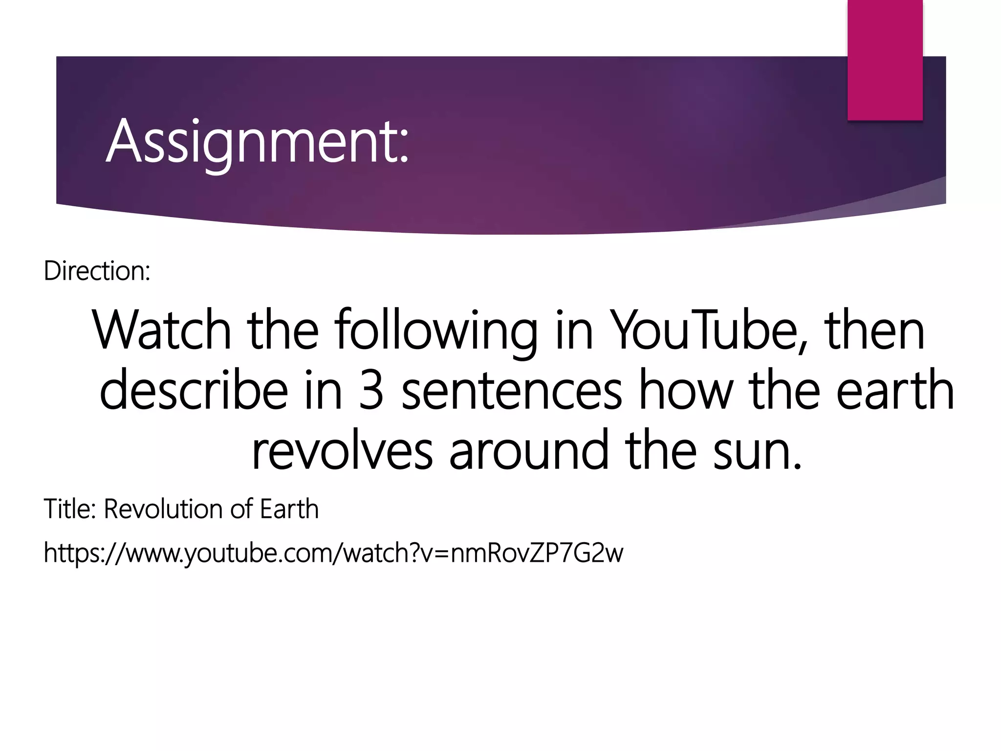 Direction:
Watch the following in YouTube, then
describe in 3 sentences how the earth
revolves around the sun.
Title: Revolution of Earth
https://www.youtube.com/watch?v=nmRovZP7G2w
Assignment:
 