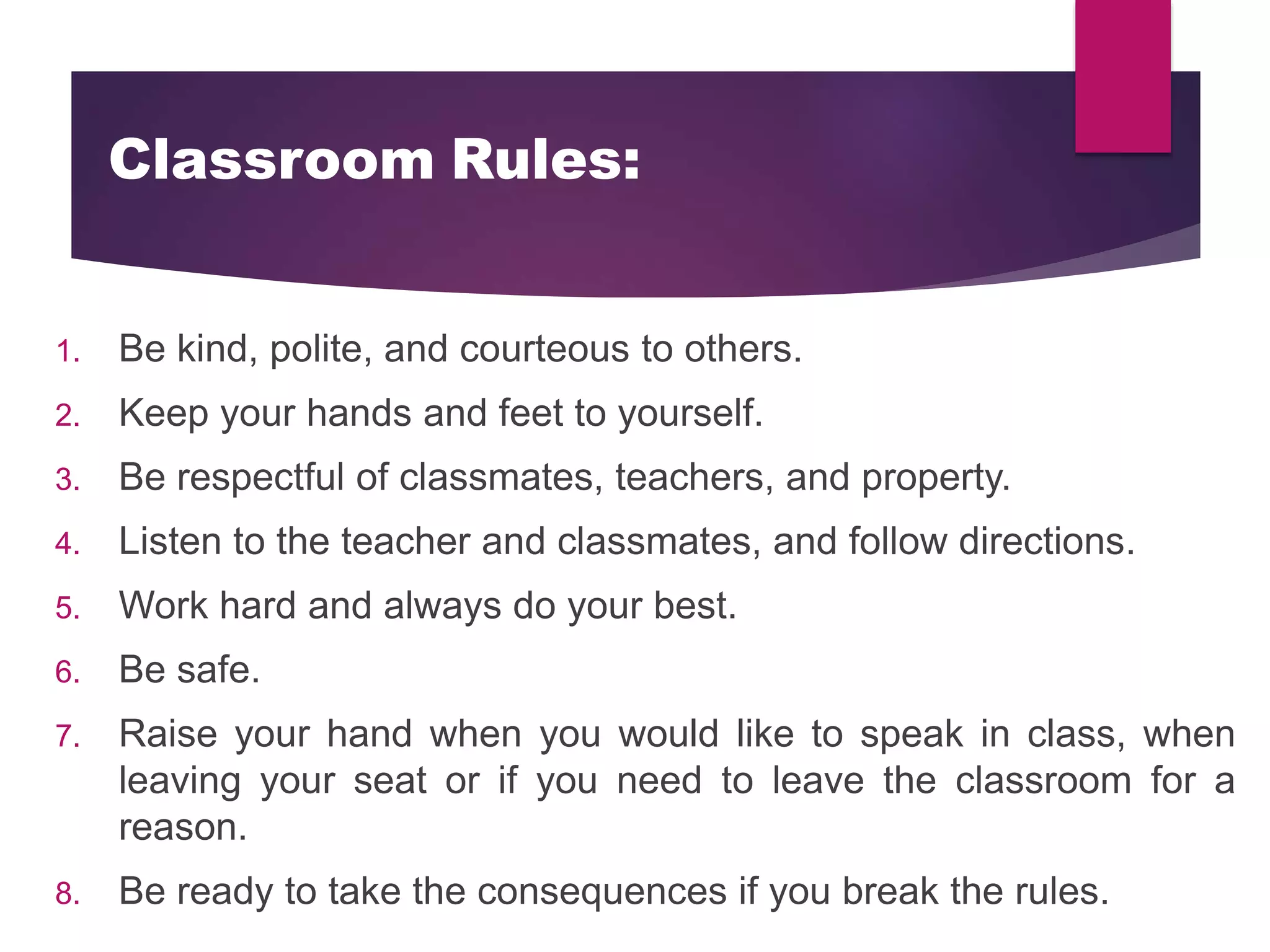 Classroom Rules:
1. Be kind, polite, and courteous to others.
2. Keep your hands and feet to yourself.
3. Be respectful of classmates, teachers, and property.
4. Listen to the teacher and classmates, and follow directions.
5. Work hard and always do your best.
6. Be safe.
7. Raise your hand when you would like to speak in class, when
leaving your seat or if you need to leave the classroom for a
reason.
8. Be ready to take the consequences if you break the rules.
 