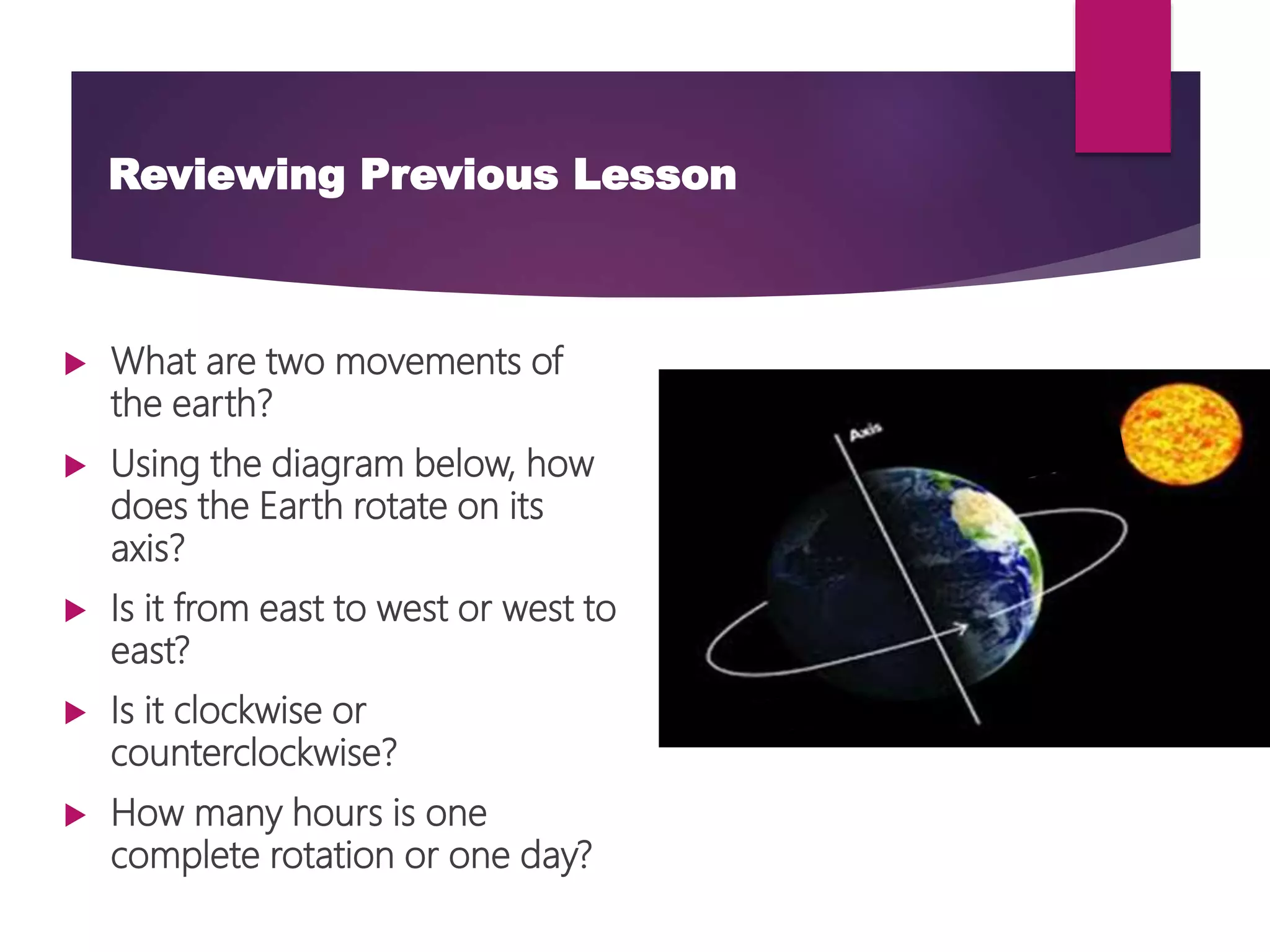Reviewing Previous Lesson
 What are two movements of
the earth?
 Using the diagram below, how
does the Earth rotate on its
axis?
 Is it from east to west or west to
east?
 Is it clockwise or
counterclockwise?
 How many hours is one
complete rotation or one day?
 