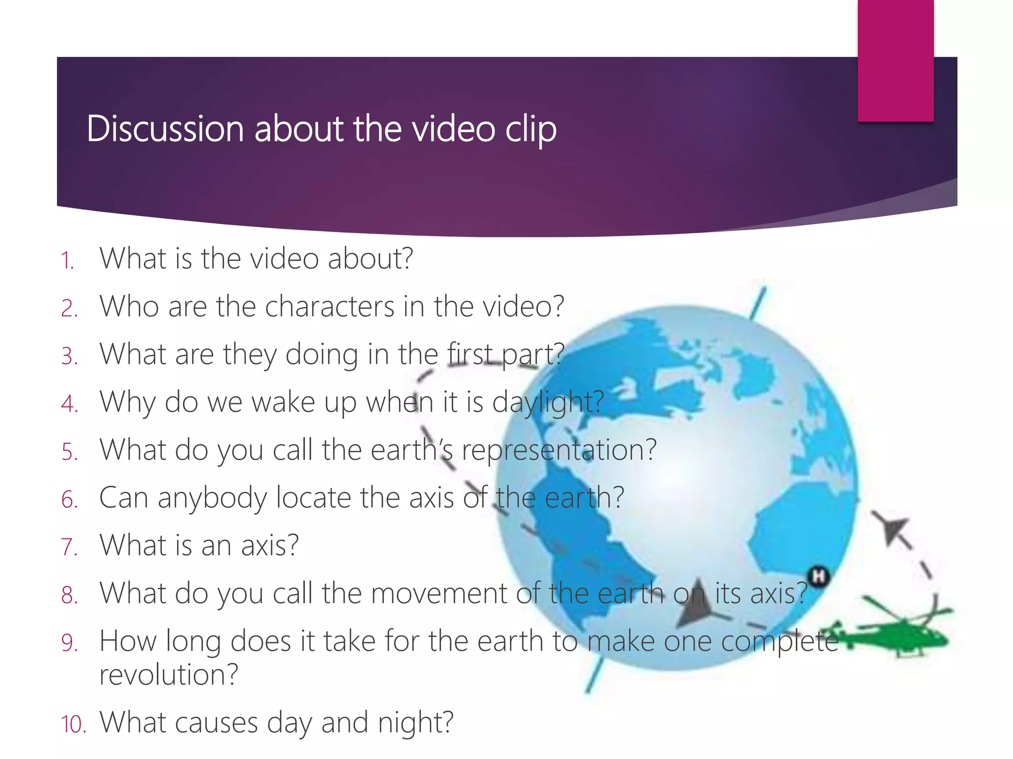 Discussion about the video clip
1. What is the video about?
2. Who are the characters in the video?
3. What are they doing in the first part?
4. Why do we wake up when it is daylight?
5. What do you call the earth’s representation?
6. Can anybody locate the axis of the earth?
7. What is an axis?
8. What do you call the movement of the earth on its axis?
9. How long does it take for the earth to make one complete
revolution?
10. What causes day and night?
 