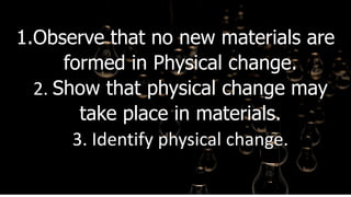 1.Observe that no new materials are
formed in Physical change.
2. Show that physical change may
take place in materials.
3. Identify physical change.
 