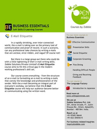 BUSINESS ESSENTIALS
        Soft Skills E-Learning Courses

                                                            Try our more courses in
      E-Mail Etiquette                                      Business Essentials

       In a rapidly shrinking, ever-inter-connected               Effective Communication
world, the e-mail is taking over as the primary tool of
communication and proof of record. In such a scenario,            Presentation Skills
can any professional take chances by writing e-mails
that are unclear, error-ridden, and vague? Of course not!          Social Etiquette


       But there is a large group out there who could do          Corporate Grooming
with a little tightening of their e-mail writing skills.
Zobble Solutions Private Limited’s E-Mail Etiquette               Fine Dining
course aims to fill this critical gap in the modern
working professional’s skill set.                                 Handling Difficult People

                                                                  Giving and Receiving
       Our course covers everything – from the structure
                                                                  Feedback
of an e-mail to formatting an e-mail to writing e-mails
that convey the knowledge and professionalism of the        Try our course in
sender. With the e-mail becoming an integral part of        The Language Factory
everyone’s workday, we believe that this E-Mail
Etiquette course will help our audience become better             Introduction to Japanese
at communicating using the written word.
                                                            Read more at
                                                            www.withopenminds.com

                                                            We are at
                                                            Zobble Solutions Pvt. Ltd.
                                                            301, Almar Arcade, Fr. Justin
                                                            D'souza Rd., Orlem, Malad(W),
                                                            Mumbai - 400 064. India.
                                                            Reach us at
                                                            +91-97692 96644
                                                            +91-022-30504215

                                                            For business related inquiries
                                                            inquiry@zobble.com
                                                                                    1
 