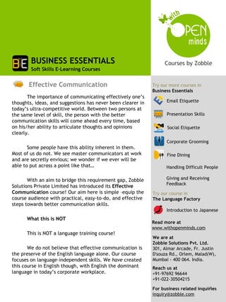 BUSINESS ESSENTIALS
        Soft Skills E-Learning Courses


       Effective Communication                               Try our more courses in
                                                             Business Essentials
       The importance of communicating effectively one’s
thoughts, ideas, and suggestions has never been clearer in         Email Etiquette
today’s ultra-competitive world. Between two persons at
the same level of skill, the person with the better                Presentation Skills
communication skills will come ahead every time, based
on his/her ability to articulate thoughts and opinions             Social Etiquette
clearly.
                                                                   Corporate Grooming
       Some people have this ability inherent in them.
Most of us do not. We see master communicators at work             Fine Dining
and are secretly envious; we wonder if we ever will be
able to put across a point like that…                              Handling Difficult People

       With an aim to bridge this requirement gap, Zobble          Giving and Receiving
                                                                   Feedback
Solutions Private Limited has introduced its Effective
Communication course! Our aim here is simple –equip the      Try our course in
course audience with practical, easy-to-do, and effective    The Language Factory
steps towards better communication skills.
                                                                   Introduction to Japanese
      What this is NOT
                                                             Read more at
                                                             www.withopenminds.com
      This is NOT a language training course!
                                                             We are at
                                                             Zobble Solutions Pvt. Ltd.
       We do not believe that effective communication is     301, Almar Arcade, Fr. Justin
the preserve of the English language alone. Our course       D'souza Rd., Orlem, Malad(W),
focuses on language-independent skills. We have created      Mumbai - 400 064. India.
this course in English though, with English the dominant     Reach us at
language in today’s corporate workplace.                     +91-97692 96644
                                                             +91-022-30504215
                                                                                       1
                                                             For business related inquiries
                                                             inquiry@zobble.com
 