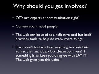 OT’s are experts at communication right? Conversations need people! The web can be used as a reflective tool but itself provides tools to help do many more things. If you don’t feel you have anything to contribute at first then standback but please comment! If something is written you disagree with SAY IT! The web gives you this voice! Why should you get involved? 