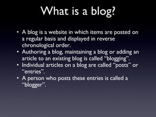 A blog is a website in which items are posted on a regular basis and displayed in reverse chronological order.  Authoring a blog, maintaining a blog or adding an article to an existing blog is called “blogging”.  Individual articles on a blog are called “posts” or “entries”.  A person who posts these entries is called a “blogger”.  What is a blog? 