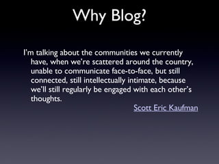 I’m talking about the communities we currently have, when we’re scattered around the country, unable to communicate face-to-face, but still connected, still intellectually intimate, because we’ll still regularly be engaged with each other’s thoughts.  Scott Eric Kaufman Why Blog? 