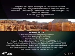 Integrated Data Capture Technologies and Methodologies for Rapid
Archaeological Field Deployment and the Creation of Point Cloud Based Data
Scaffolds for Cultural Heritage Dissemination: Case Studies from Cyprus, Italy,
Jordan, and San Diego
For The Cotsen Institute of Archaeology, UCLA
7 June 2013
Ashley M. Richter
Ashley M. Richter
Cultural Heritage Diagnostics Engineering Researcher
PhD Student, Anthropological Archaeology
National Science Foundation’s (NSF)
Integrative Graduate Education and Research Traineeship (IGERT) project for
Training, Research and Education in Engineering for Cultural Heritage Diagnostics (TEECH)
at the Center of Interdisciplinary Science for Art, Architecture, and Archaeology (CISA3)
at the California Institute of Telecommunication and Information Technology (Calit2)
at the University of California, San Diego (UCSD)
 