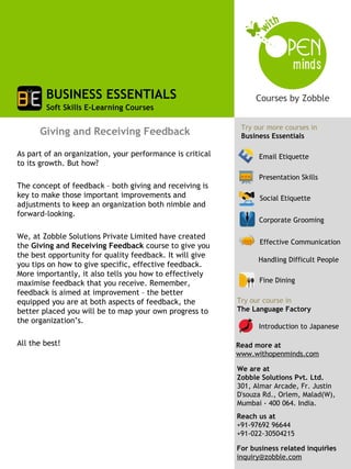 BUSINESS ESSENTIALS
        Soft Skills E-Learning Courses

                                                            Try our more courses in
      Giving and Receiving Feedback                         Business Essentials

As part of an organization, your performance is critical         Email Etiquette
to its growth. But how?
                                                                 Presentation Skills
The concept of feedback – both giving and receiving is
key to make those important improvements and                     Social Etiquette
adjustments to keep an organization both nimble and
forward-looking.
                                                                 Corporate Grooming
 
We, at Zobble Solutions Private Limited have created
                                                                 Effective Communication
the Giving and Receiving Feedback course to give you
the best opportunity for quality feedback. It will give
                                                                 Handling Difficult People
you tips on how to give specific, effective feedback.
More importantly, it also tells you how to effectively
maximise feedback that you receive. Remember,                    Fine Dining
feedback is aimed at improvement – the better
equipped you are at both aspects of feedback, the          Try our course in
better placed you will be to map your own progress to      The Language Factory
the organization’s.
                                                                 Introduction to Japanese
 
All the best!                                              Read more at
                                                           www.withopenminds.com

                                                           We are at
                                                           Zobble Solutions Pvt. Ltd.
                                                           301, Almar Arcade, Fr. Justin
                                                           D'souza Rd., Orlem, Malad(W),
                                                           Mumbai - 400 064. India.
                                                           Reach us at
                                                           +91-97692 96644
                                                           +91-022-30504215
                                                                                     1
                                                           For business related inquiries
                                                           inquiry@zobble.com
 