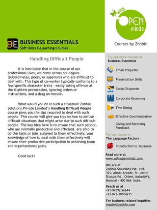 BUSINESS ESSENTIALS
        Soft Skills E-Learning Courses

                                                               Try our more courses in
              Handling Difficult People                        Business Essentials

       It is inevitable that in the course of our                   Email Etiquette
professional lives, we come across colleagues
(subordinates, peers, or superiors) who are difficult to
                                                                    Presentation Skills
deal with. This type of co-worker typically conforms to a
few specific character traits – easily taking offence at
the slightest provocation, ignoring orders or                       Social Etiquette
instructions, and a drag on morale.
                                                                    Corporate Grooming
       What would you do in such a situation? Zobble
Solutions Private Limited’s Handling Difficult People               Fine Dining
course gives you the tips required to deal with such
people. This course will give you tips on how to defuse             Effective Communication
difficult situations that might arise due to such difficult
people. The key idea here is to ensure that such people,            Giving and Receiving
who are normally productive and efficient, are able to              Feedback
do the tasks or jobs assigned to them effectively; your       Try our course in
knowledge of how to deal with them effectively will           The Language Factory
ensure their productive participation in achieving team
and organizational goals.                                           Introduction to Japanese


      Good luck!                                              Read more at
                                                              www.withopenminds.com

                                                              We are at
                                                              Zobble Solutions Pvt. Ltd.
                                                              301, Almar Arcade, Fr. Justin
                                                              D'souza Rd., Orlem, Malad(W),
                                                              Mumbai - 400 064. India.
                                                              Reach us at
                                                              +91-97692 96644
                                                              +91-022-30504215
                                                                                        1
                                                              For business related inquiries
                                                              inquiry@zobble.com
 