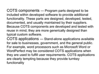 COTS components — Program parts designed to be
included within developed software to provide additional
functionality. These parts are designed, developed, tested,
documented, and usually maintained by their suppliers.
Because COTS components are developed and tested with
reuse in mind, they are more generically designed than
typical custom software.
COTS applications — Stand-alone applications available
for sale to businesses, government, and the general public.
For example, word processors such as Microsoft Word or
WordPerfect may be considered COTS applications when
they are used to fulfill user requirements. COTS applications
are clearly tempting because they provide turnkey
functionality
 