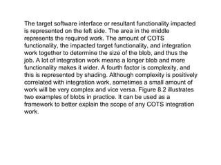 The target software interface or resultant functionality impacted
is represented on the left side. The area in the middle
represents the required work. The amount of COTS
functionality, the impacted target functionality, and integration
work together to determine the size of the blob, and thus the
job. A lot of integration work means a longer blob and more
functionality makes it wider. A fourth factor is complexity, and
this is represented by shading. Although complexity is positively
correlated with integration work, sometimes a small amount of
work will be very complex and vice versa. Figure 8.2 illustrates
two examples of blobs in practice. It can be used as a
framework to better explain the scope of any COTS integration
work.
 