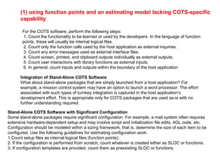 (1) using function points and an estimating model lacking COTS-specific
capability
For the COTS software, perform the following steps:
1. Count the functionality to be learned or used by the developers. In the language of function
points, these will usually be internal logical files.
2. Count only the function calls used by the host application as external inquiries.
3. Count any error messages used as external interface files.
4. Count screen, printed, and clipboard outputs individually as external outputs.
5. Count user interactions with library functions as external inputs.
6. In general, count inputs and outputs within the boundary of the host application
Integration of Stand-Alone COTS Software
What about stand-alone packages that are simply launched from a host application? For
example, a mission control system may have an option to launch a word processor. The effort
associated with such types of turnkey integration is captured in the host application’s
development effort. This is appropriate only for COTS packages that are used as-is with no
further understanding required.
Stand-Alone COTS Software with Significant Configuration
Some stand-alone packages require significant configuration. For example, a mail system often requires
extensive hardware-dependent setup and may involve script and initialization file edits, 4GL code, etc.
Configuration should be modeled within a sizing framework, that is, determine the size of each item to be
configured. Use the following guidelines for estimating configuration work:
1.Count setup files as internal logical files (function points).
2. If the configuration is performed from scratch, count whatever is created either as SLOC or functions.
3. If configuration templates are provided, count them as preexisting SLOC or functions.
 