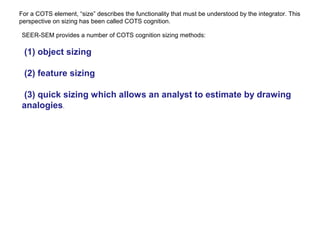For a COTS element, “size” describes the functionality that must be understood by the integrator. This
perspective on sizing has been called COTS cognition.
SEER-SEM provides a number of COTS cognition sizing methods:
(1) object sizing
(2) feature sizing
(3) quick sizing which allows an analyst to estimate by drawing
analogies.
 