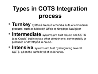 Types in COTS Integration
process
• Turnkey systems are built around a suite of commercial
products, such as Microsoft Office or Netscape Navigator
• Intermediate systems are built around one COTS
(e.g. Oracle) but integrate other components, commercially or
produced or developed in-house.
• Intensive systems are built by integrating several
COTS, all on the same level of importance.
 