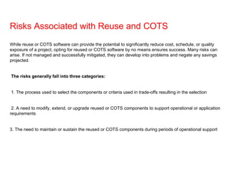 Risks Associated with Reuse and COTS
While reuse or COTS software can provide the potential to significantly reduce cost, schedule, or quality
exposure of a project, opting for reused or COTS software by no means ensures success. Many risks can
arise. If not managed and successfully mitigated, they can develop into problems and negate any savings
projected.
The risks generally fall into three categories:
1. The process used to select the components or criteria used in trade-offs resulting in the selection
2. A need to modify, extend, or upgrade reused or COTS components to support operational or application
requirements
3. The need to maintain or sustain the reused or COTS components during periods of operational support
 