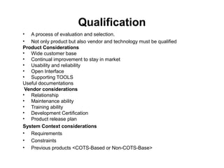 Qualification
• A process of evaluation and selection.
• Not only product but also vendor and technology must be qualified
Product Considerations
• Wide customer base
• Continual improvement to stay in market
• Usability and reliability
• Open Interface
• Supporting TOOLS
Useful documentations
Vendor considerations
• Relationship
• Maintenance ability
• Training ability
• Development Certification
• Product release plan
System Context considerations
• Requirements
• Constraints
• Previous products <COTS-Based or Non-COTS-Base>
 