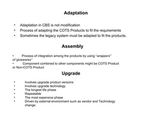 Adaptation
• Adaptation in CBS is not modification
• Process of adapting the COTS Products to fit the requirements
• Sometimes the legacy system must be adapted to fit the products.
• Process of integration among the products by using “wrappers”
or“gluewares”
• Component combined to other components might be COTS Product
or Non-COTS Product
Assembly
• Involves upgrade product versions
• Involves upgrade technology
• The longest life phase
• Repeatable
• The most expensive phase
• Driven by external environment such as vendor and Technology
change.
Upgrade
 
