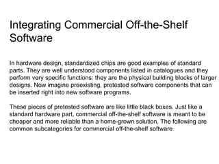 Integrating Commercial Off-the-Shelf
Software
In hardware design, standardized chips are good examples of standard
parts. They are well understood components listed in catalogues and they
perform very specific functions: they are the physical building blocks of larger
designs. Now imagine preexisting, pretested software components that can
be inserted right into new software programs.
These pieces of pretested software are like little black boxes. Just like a
standard hardware part, commercial off-the-shelf software is meant to be
cheaper and more reliable than a home-grown solution. The following are
common subcategories for commercial off-the-shelf software:
 