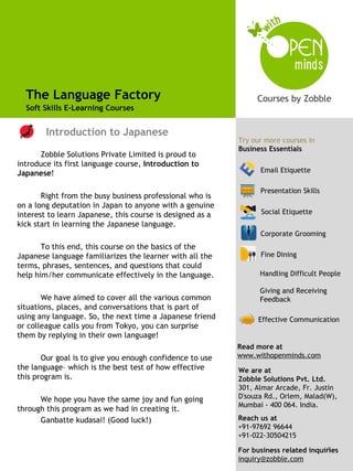 The Language Factory
  Soft Skills E-Learning Courses

                                                            Try our more courses from
        Introduction to Japanese                            Business Essentials
                                                           Try our more courses in
                                                           Business Essentials
      Zobble Solutions Private Limited is proud to
introduce its first language course, Introduction to
Japanese!                                                        Email Etiquette

                                                                 Presentation Skills
       Right from the busy business professional who is
on a long deputation in Japan to anyone with a genuine
interest to learn Japanese, this course is designed as a         Social Etiquette
kick start in learning the Japanese language.
                                                                 Corporate Grooming
                                                                 Effective Communication
       To this end, this course on the basics of the
Japanese language familiarizes the learner with all the          Fine Dining
terms, phrases, sentences, and questions that could
help him/her communicate effectively in the language.            Handling Difficult People

                                                                 Giving and Receiving
       We have aimed to cover all the various common             Feedback
situations, places, and conversations that is part of
using any language. So, the next time a Japanese friend          Effective Communication
or colleague calls you from Tokyo, you can surprise
them by replying in their own language!
                                                           Read more at
       Our goal is to give you enough confidence to use    www.withopenminds.com
the language– which is the best test of how effective      We are at
this program is.                                           Zobble Solutions Pvt. Ltd.
                                                           301, Almar Arcade, Fr. Justin
      We hope you have the same joy and fun going          D'souza Rd., Orlem, Malad(W),
                                                           Mumbai - 400 064. India.
through this program as we had in creating it.
      Ganbatte kudasai! (Good luck!)                       Reach us at
                                                           +91-97692 96644
                                                           +91-022-30504215
                                                                                     1
                                                           For business related inquiries
                                                           inquiry@zobble.com
 