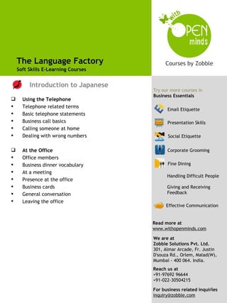 The Language Factory
    Soft Skills E-Learning Courses

                                      Try our more courses from
         Introduction to Japanese     Business Essentials
                                     Try our more courses in
                                     Business Essentials
     Using the Telephone
     Telephone related terms
                                           Email Etiquette
     Basic telephone statements
     Business call basics                 Presentation Skills
     Calling someone at home
     Dealing with wrong numbers           Social Etiquette


     At the Office                        Corporate Grooming
                                           Effective Communication
     Office members
     Business dinner vocabulary           Fine Dining
     At a meeting
                                           Handling Difficult People
     Presence at the office
     Business cards                       Giving and Receiving
     General conversation                 Feedback
     Leaving the office
                                           Effective Communication


                                     Read more at
                                     www.withopenminds.com

                                     We are at
                                     Zobble Solutions Pvt. Ltd.
                                     301, Almar Arcade, Fr. Justin
                                     D'souza Rd., Orlem, Malad(W),
                                     Mumbai - 400 064. India.
                                     Reach us at
                                     +91-97692 96644
                                     +91-022-30504215
                                                               4
                                     For business related inquiries
                                     inquiry@zobble.com
 
