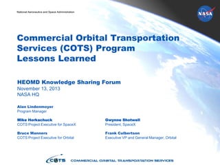 National Aeronautics and Space Administration
Commercial Orbital Transportation
Services (COTS) Program
Lessons Learned
HEOMD Knowledge Sharing Forum
November 13, 2013
NASA HQ
Alan Lindenmoyer
Program Manager
Mike Horkachuck Gwynne Shotwell
COTS Project Executive for SpaceX President, SpaceX
Bruce Manners Frank Culbertson
COTS Project Executive for Orbital Executive VP and General Manager, Orbital
 