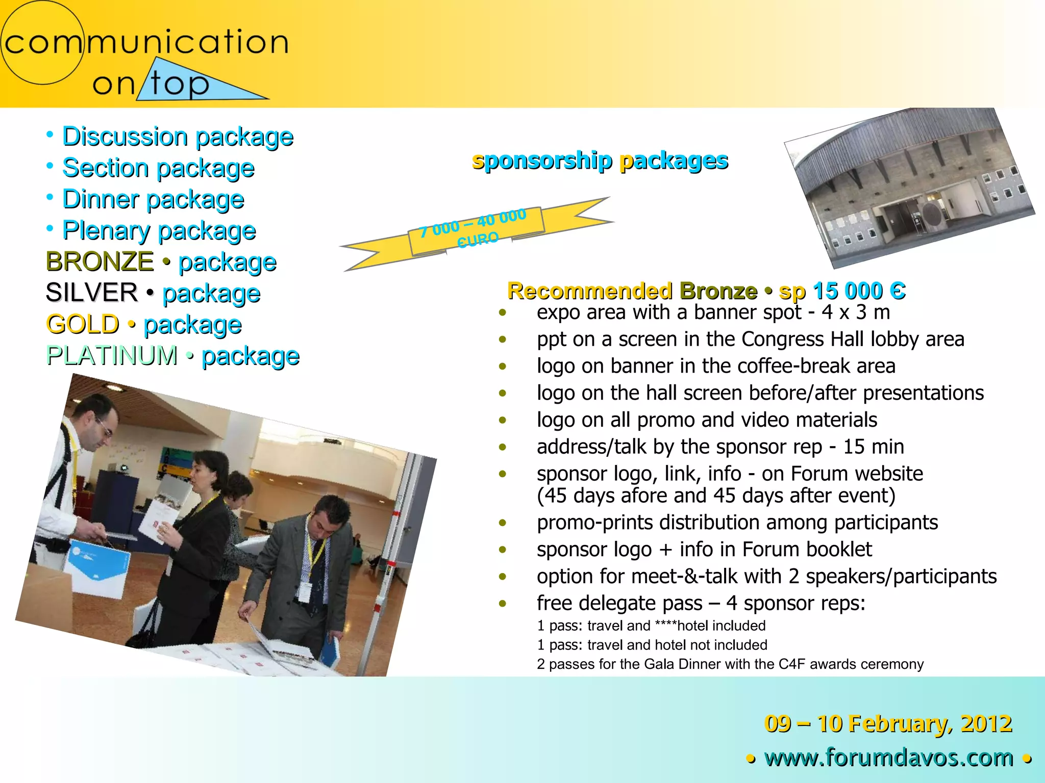 Discussion package Section package Dinner package Plenary package BRONZE  •  package SILVER  •  package GOLD  •  package PLATINUM  •  package Recommended  Bronze  •  sp  15 000  Є 7 000 – 40 000  Є URO s ponsorship   p ackages expo area with a banner spot - 4 x 3 m ppt on a screen in the Congress Hall lobby area logo on banner in the coffee-break area logo on the hall screen before/after presentations logo on all promo and video materials address/talk by the sponsor rep - 15 min sponsor logo, link, info   - on Forum website (45 days afore and 45 days after event) promo-prints distribution among participants sponsor logo + info in Forum booklet option for meet-&-talk with 2 speakers/participants free delegate pass – 4 sponsor reps: 1 pass:  travel and ****hotel included 1 pass:  travel and hotel not included 2 passes for the Gala Dinner with the C4F awards ceremony 09 – 10 February, 2012 ∙   www.forumdavos.com   ∙ 