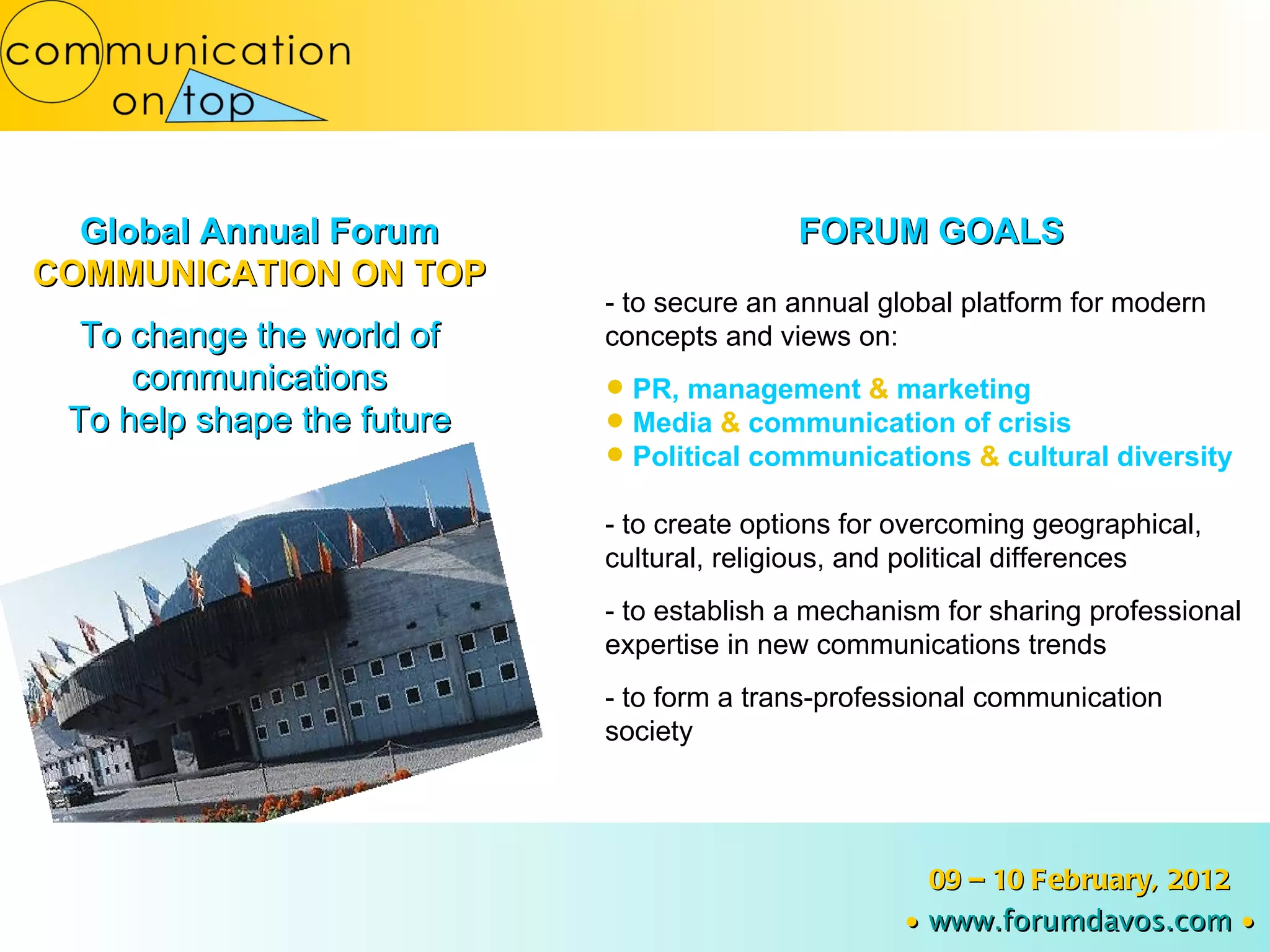 Global Annual Forum COMMUNICATION ON TOP To change the world of communications To help shape the future FORUM GOALS - to secure an annual global platform for modern concepts and views on: PR, management  &  marketing Media  &  communication of crisis Political communications  &  cultural diversity - to create options for overcoming geographical, cultural, religious, and political differences - to establish a mechanism for sharing professional expertise in new communications trends - to form a trans-professional communication society 09 – 10 February, 2012 ∙   www.forumdavos.com   ∙ 