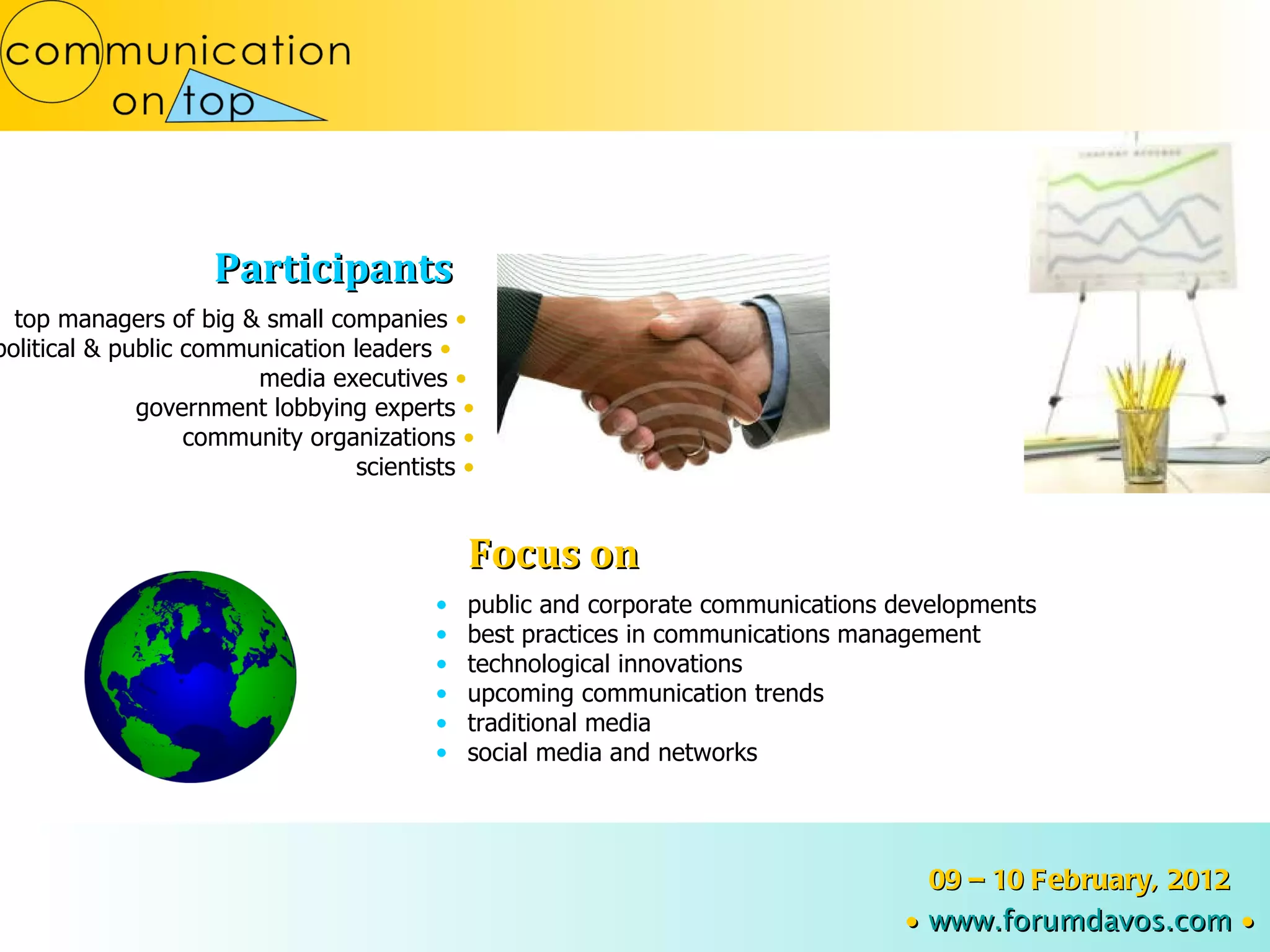 public and corporate communications developments best practices in communications management technological innovations upcoming communication trends traditional media social media and networks top managers of big & small companies  •   political & public communication leaders  •   media executives   •   government lobbying experts  • community organizations  • scientists  • Participants Focus on 09 – 10 February, 2012 ∙   www.forumdavos.com   ∙ 