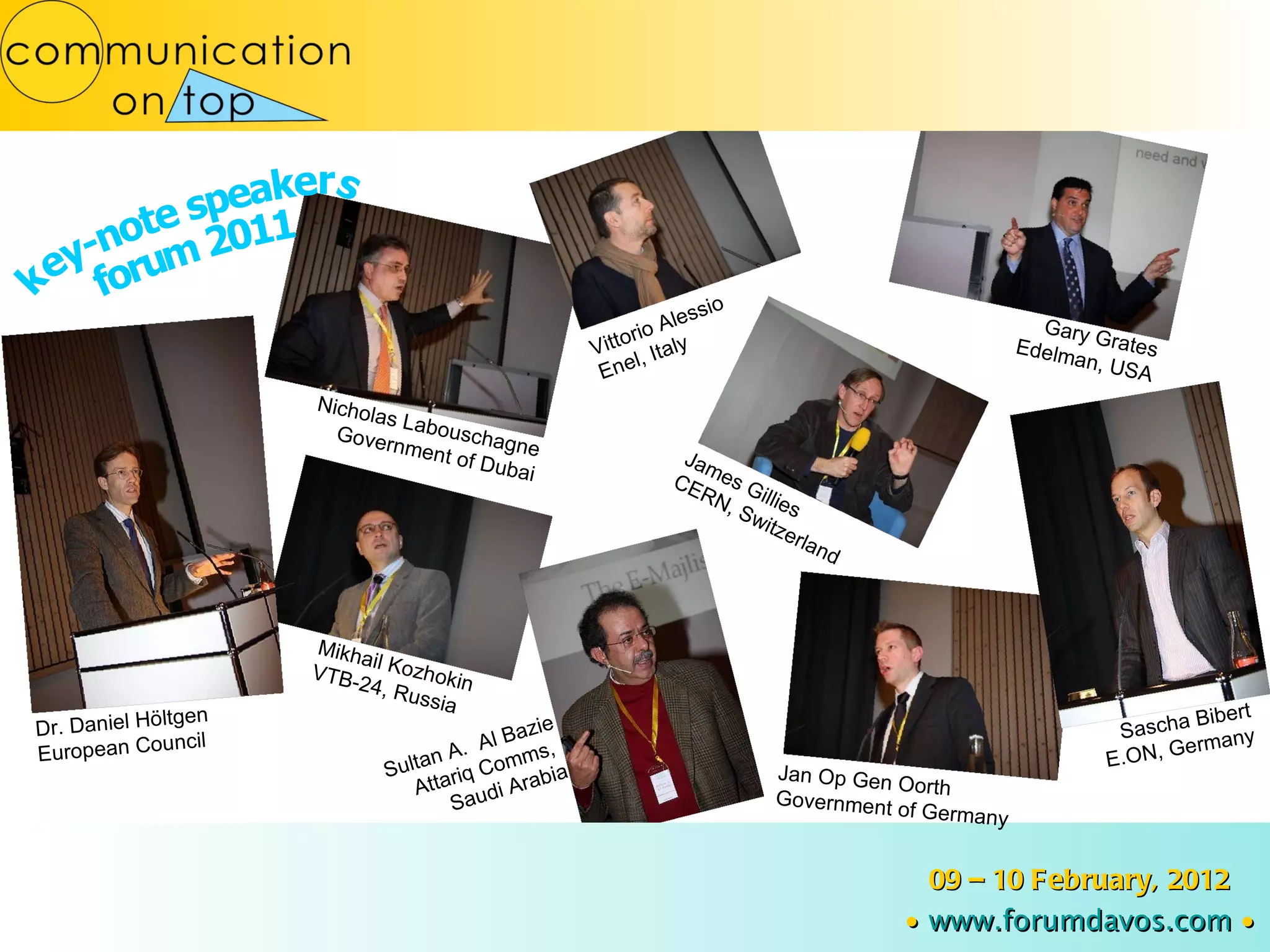 Dr. Daniel Höltgen European Council Nicholas Labouschagne Government of Dubai Gary Grates Edelman, USA Sascha Bibert E.ON, Germany Jan Op Gen Oorth Government of Germany 09 – 10 February, 2012 ∙   www.forumdavos.com   ∙ Vittorio Alessio Enel, Italy Mikhail Kozhokin VTB-24, Russia Sultan A.  Al Bazie Attariq Comms,  Saudi Arabia James Gillies CERN, Switzerland key-note speakers  forum 2011 