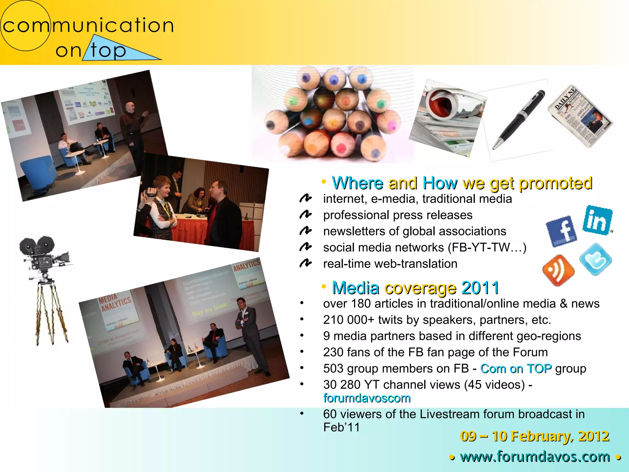 internet, e-media, traditional media professional press releases newsletters of global associations social media networks (FB-YT-TW…) real-time web-translation Where  and  How  we get promoted 09 – 10 February, 2012 ∙   www.forumdavos.com   ∙ Media  coverage  2011 over 180 articles in traditional/online media & news 210 000+ twits by speakers, partners, etc. 9 media partners based in different geo-regions 230 fans of the FB fan page of the Forum 503 group members on FB -  Com on TOP  group 30 280 YT channel views (45 videos) -  forumdavoscom 60 viewers of the Livestream forum broadcast in Feb’11 