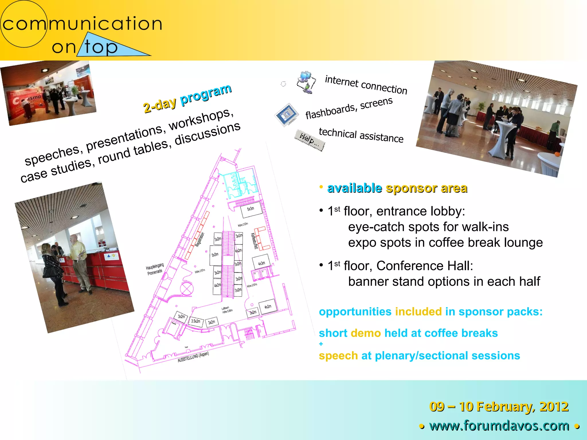 2-day  program speeches, presentations, workshops,  case studies, round tables, discussions available  sponsor area 1 st   floor, entrance lobby:  eye-catch spots for walk-ins expo spots in coffee break lounge 1 st   floor, Conference Hall:  banner stand options in each half opportunities  included  in   sponsor packs: short  demo  held at coffee breaks + speech  at plenary/sectional sessions flashboards, screens technical assistance internet connection 09 – 10 February, 2012 ∙   www.forumdavos.com   ∙ 