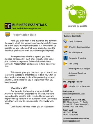 BUSINESS ESSENTIALS
        Soft Skills E-Learning Courses

                                                             Try our more courses in
        Presentation Skills                                  Business Essentials

       Have you ever been in the audience and admired             Email Etiquette
the way in which the speaker confidently holds forth on
his or her topic? Have you wondered if it would ever be
                                                                   Effective Communication
possible for you to be on that same stage, keeping the
audience spell-bound with your knowledgeand poise?
                                                                  Social Etiquette

       Some people stride the stageand get their
message across easily. Most of us though, need some               Corporate Grooming
practical encouragement. Zobble Solution Private
Limited’s Presentation Skills course is here to provide           Fine Dining
that!
                                                                  Handling Difficult People
       This course gives you practical tips on how to put         Giving and Receiving
together a successful presentation. It tells you what to          Feedback
do as well as what not to do while presenting. As with
any skill, all it needs for you is to practice what you     Try our course in
have learned.                                               The Language Factory

                                                                  Introduction to Japanese
       What this is NOT
       Our focus in this learning program is NOT the        Read more at
Microsoft PowerPoint presentation. Instead, we have         www.withopenminds.com
focused on the specific skills required by anyone who
                                                            We are at
might come up in front of an audience - how to connect
                                                            Zobble Solutions Pvt. Ltd.
with them and how to communicate effectively with           301, Almar Arcade, Fr. Justin
them.                                                       D'souza Rd., Orlem, Malad(W),
       Good luck! And hope to see you on stage soon!        Mumbai - 400 064. India.
                                                            Reach us at
                                                            +91-97692 96644
                                                            +91-022-30504215
                                                                                      1
                                                            For business related inquiries
                                                            inquiry@zobble.com
 