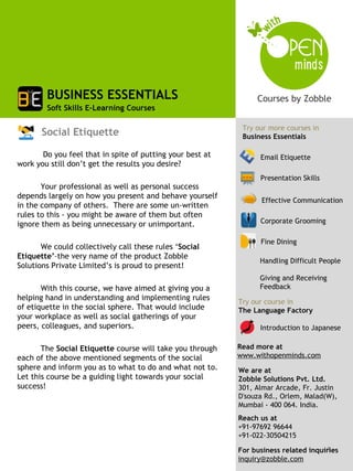 BUSINESS ESSENTIALS
        Soft Skills E-Learning Courses

                                                            Try our more courses in
       Social Etiquette                                     Business Essentials

       Do you feel that in spite of putting your best at         Email Etiquette
work you still don’t get the results you desire?
                                                                 Presentation Skills
       Your professional as well as personal success
depends largely on how you present and behave yourself
                                                                  Effective Communication
in the company of others. There are some un-written
rules to this - you might be aware of them but often
ignore them as being unnecessary or unimportant.                 Corporate Grooming

                                                                 Fine Dining
       We could collectively call these rules ‘Social
Etiquette’–the very name of the product Zobble
                                                                 Handling Difficult People
Solutions Private Limited’s is proud to present!
                                                                 Giving and Receiving
       With this course, we have aimed at giving you a           Feedback
helping hand in understanding and implementing rules       Try our course in
of etiquette in the social sphere. That would include      The Language Factory
your workplace as well as social gatherings of your
peers, colleagues, and superiors.                                Introduction to Japanese

       The Social Etiquette course will take you through   Read more at
each of the above mentioned segments of the social         www.withopenminds.com
sphere and inform you as to what to do and what not to.    We are at
Let this course be a guiding light towards your social     Zobble Solutions Pvt. Ltd.
success!                                                   301, Almar Arcade, Fr. Justin
                                                           D'souza Rd., Orlem, Malad(W),
                                                           Mumbai - 400 064. India.
                                                           Reach us at
                                                           +91-97692 96644
                                                           +91-022-30504215
                                                                                     1
                                                           For business related inquiries
                                                           inquiry@zobble.com
 