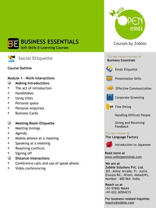 BUSINESS ESSENTIALS
       Soft Skills E-Learning Courses

                                               Try our more courses in
      Social Etiquette                         Business Essentials

Course Outline                                      Email Etiquette

Module 1 - Work Interactions                        Presentation Skills
 Making Introductions
   The act of introduction                          Effective Communication
   Handshakes
   Using titles                                    Corporate Grooming
   Personal space
   Personal enquiries                              Fine Dining

   Business Cards
                                                    Handling Difficult People

   Meeting Room Etiquette                          Giving and Receiving
                                                    Feedback
   Meeting timings
   Agenda                                    Try our course in
   Mobile phones at a meeting                The Language Factory
   Speaking at a meeting                           Introduction to Japanese
   Resolving conflicts
   Signing off                               Read more at
   Distance Interactions                     www.withopenminds.com
   Conference calls and use of speak phone   We are at
   Video conferencing                        Zobble Solutions Pvt. Ltd.
                                              301, Almar Arcade, Fr. Justin
                                              D'souza Rd., Orlem, Malad(W),
                                              Mumbai - 400 064. India.
                                              Reach us at
                                              +91-97692 96644
                                              +91-022-30504215
                                                                        2
                                              For business related inquiries
                                              inquiry@zobble.com
 