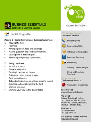 BUSINESS ESSENTIALS
        Soft Skills E-Learning Courses

                                                          Try our more courses in
      Social Etiquette                                    Business Essentials

Module 2 – Social Interactions: Business Gatherings            Email Etiquette
 Playing the Host
   Planning                                                   Presentation Skills
   Arranging venue, food and beverage
   Making guest list and sending invitations                   Effective Communication
   Dealing with a difficult guest
   Receiving and giving a compliment                          Corporate Grooming


   Being the Guest                                            Fine Dining

   Arrival at a party
                                                               Handling Difficult People
   Elevator etiquette
   Getting in and out of the car                              Giving and Receiving
                                                               Feedback
   Entering a room, leaving a room
   Restroom etiquette                                   Try our course in
   Taboo topics (culture or religion specific topics)   The Language Factory
   Greeting and complimenting the host                        Introduction to Japanese
   Working the room
   Working your way to the dinner table                 Read more at
                                                         www.withopenminds.com

                                                         We are at
                                                         Zobble Solutions Pvt. Ltd.
                                                         301, Almar Arcade, Fr. Justin
                                                         D'souza Rd., Orlem, Malad(W),
                                                         Mumbai - 400 064. India.
                                                         Reach us at
                                                         +91-97692 96644
                                                         +91-022-30504215
                                                                                   3
                                                         For business related inquiries
                                                         inquiry@zobble.com
 