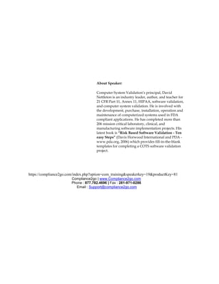 About Speaker:

                                      Computer System Validation’s principal, David
                                      Nettleton is an industry leader, author, and teacher for
                                      21 CFR Part 11, Annex 11, HIPAA, software validation,
                                      and computer system validation. He is involved with
                                      the development, purchase, installation, operation and
                                      maintenance of computerized systems used in FDA
                                      compliant applications. He has completed more than
                                      206 mission critical laboratory, clinical, and
                                      manufacturing software implementation projects. His
                                      latest book is “Risk Based Software Validation - Ten
                                      easy Steps” (Davis Horwood International and PDA -
                                      www.pda.org, 2006) which provides fill-in-the-blank
                                      templates for completing a COTS software validation
                                      project.




https://compliance2go.com/index.php?option=com_training&speakerkey=19&productKey=81
                        Compliance2go | www.Compliance2go.com
                        Phone : 877.782.4696 | Fax : 281-971-0286
                          Email : Support@compliance2go.com
 