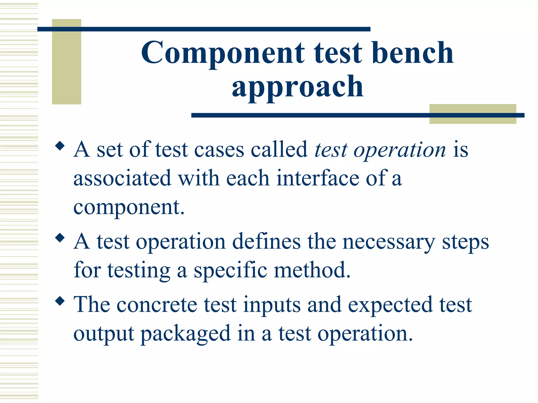 Component test bench
             approach
 A set of test cases called test operation is
  associated with each interface of a
  component.
 A test operation defines the necessary steps
  for testing a specific method.
 The concrete test inputs and expected test
  output packaged in a test operation.
 