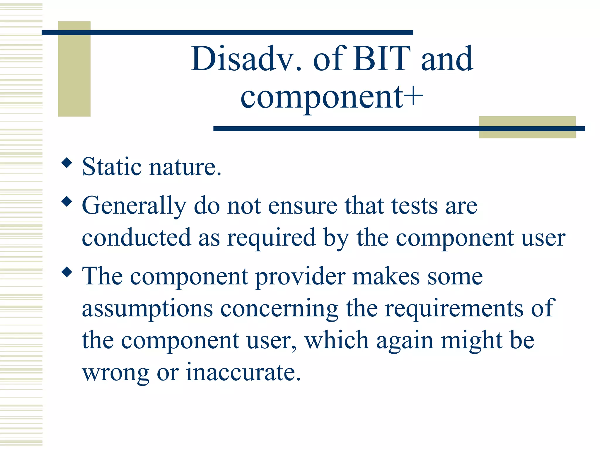 Disadv. of BIT and
              component+
 Static nature.
 Generally do not ensure that tests are
  conducted as required by the component user
 The component provider makes some
  assumptions concerning the requirements of
  the component user, which again might be
  wrong or inaccurate.
 